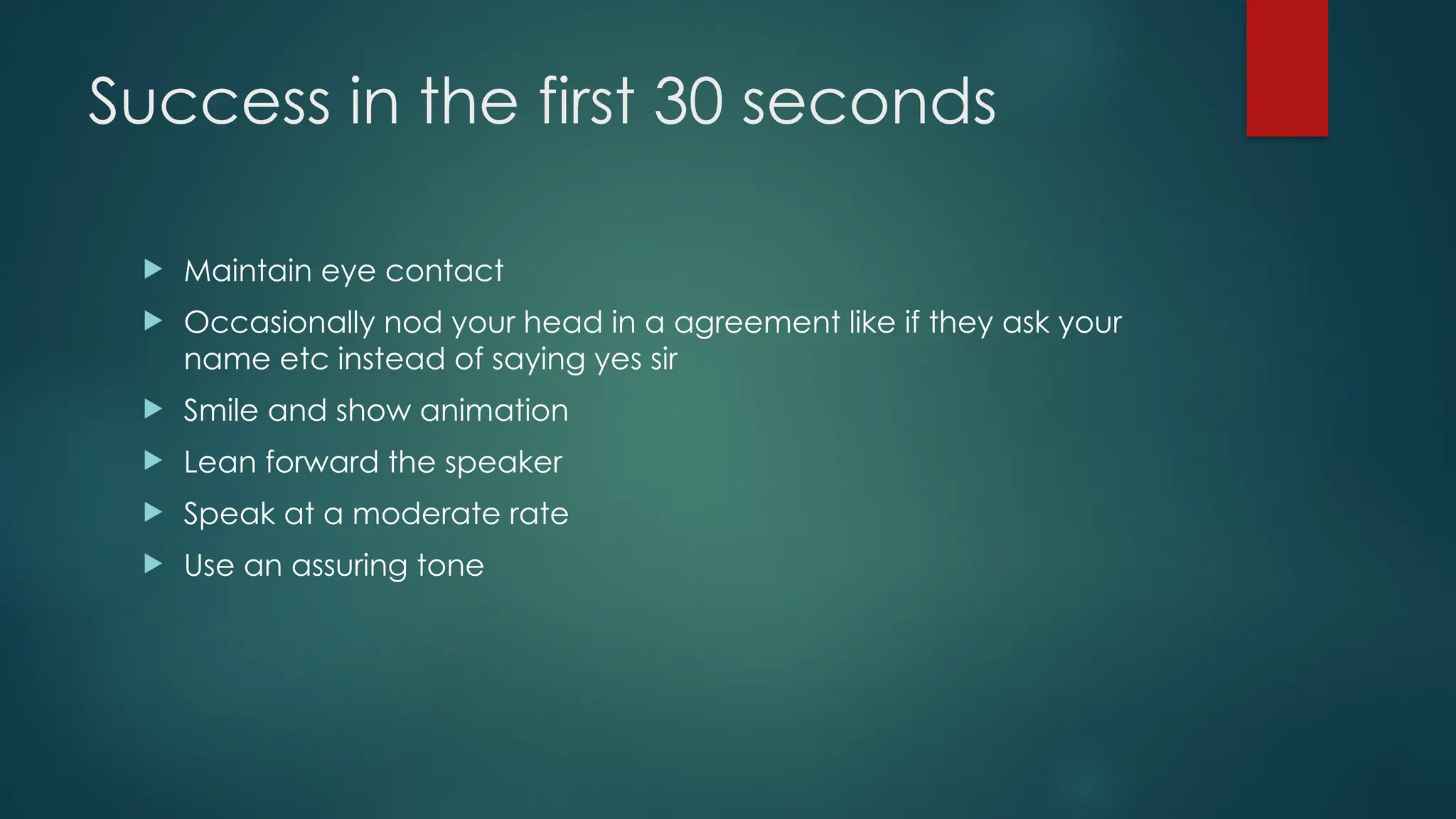 Success in the first 30 seconds
 Maintain eye contact
 Occasionally nod your head in a agreement like if they ask your
name etc instead of saying yes sir
 Smile and show animation
 Lean forward the speaker
 Speak at a moderate rate
 Use an assuring tone
 