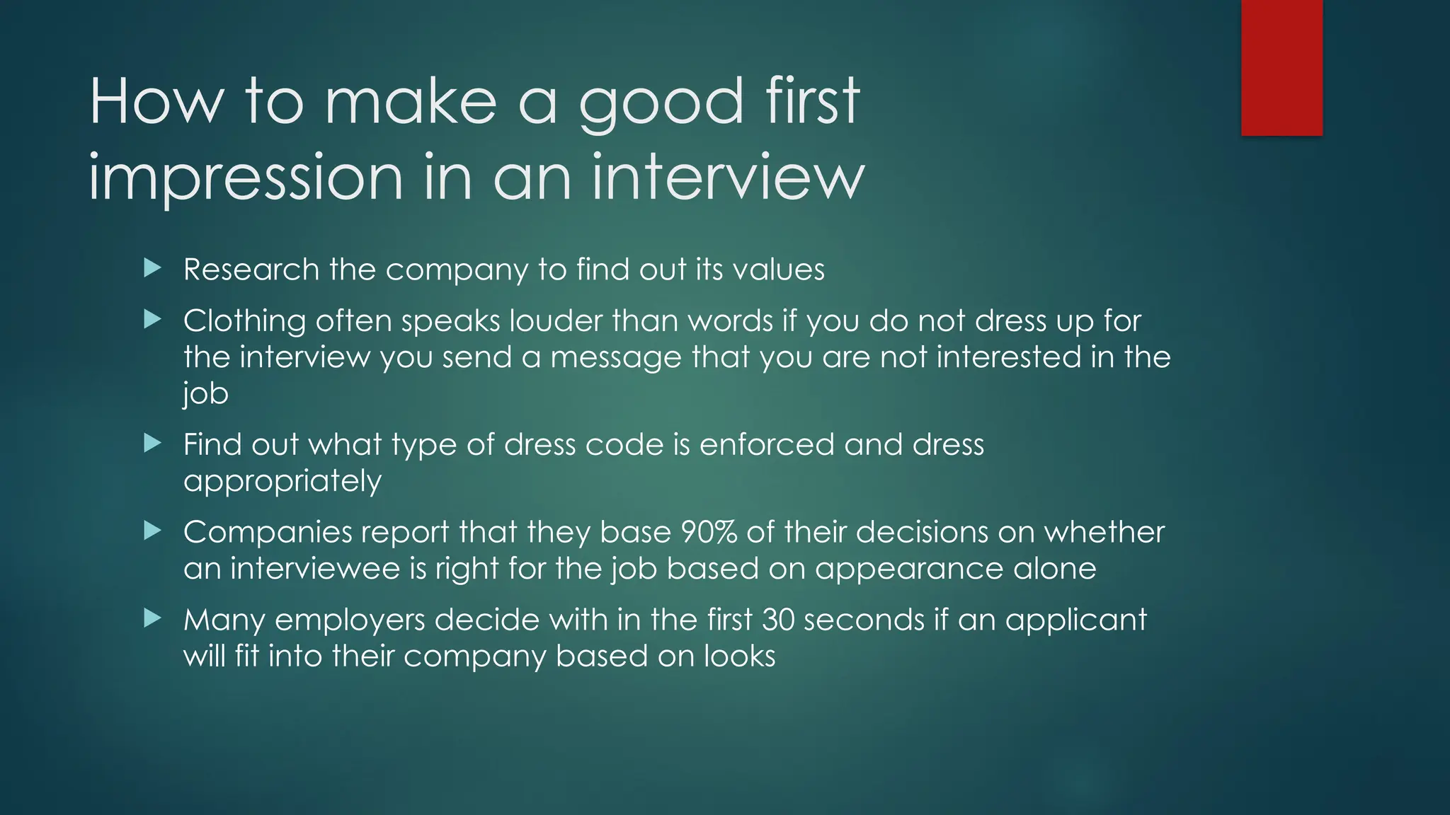 How to make a good first
impression in an interview
 Research the company to find out its values
 Clothing often speaks louder than words if you do not dress up for
the interview you send a message that you are not interested in the
job
 Find out what type of dress code is enforced and dress
appropriately
 Companies report that they base 90% of their decisions on whether
an interviewee is right for the job based on appearance alone
 Many employers decide with in the first 30 seconds if an applicant
will fit into their company based on looks
 