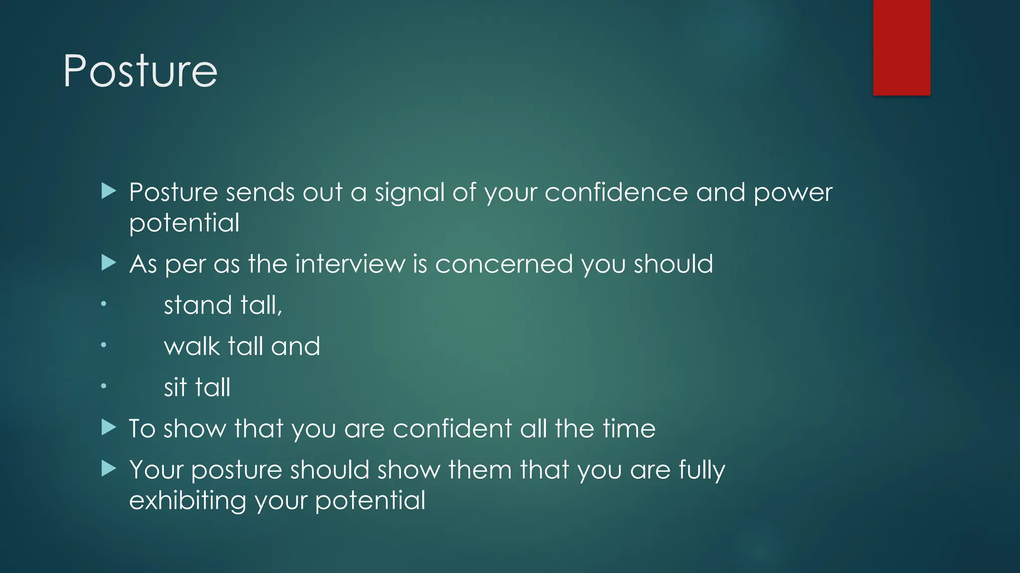 Posture
 Posture sends out a signal of your confidence and power
potential
 As per as the interview is concerned you should
• stand tall,
• walk tall and
• sit tall
 To show that you are confident all the time
 Your posture should show them that you are fully
exhibiting your potential
 