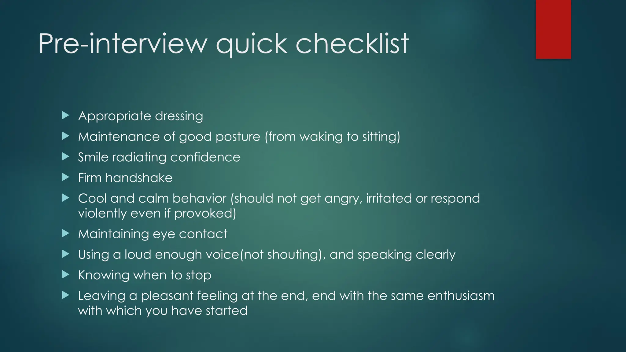 Pre-interview quick checklist
 Appropriate dressing
 Maintenance of good posture (from waking to sitting)
 Smile radiating confidence
 Firm handshake
 Cool and calm behavior (should not get angry, irritated or respond
violently even if provoked)
 Maintaining eye contact
 Using a loud enough voice(not shouting), and speaking clearly
 Knowing when to stop
 Leaving a pleasant feeling at the end, end with the same enthusiasm
with which you have started
 