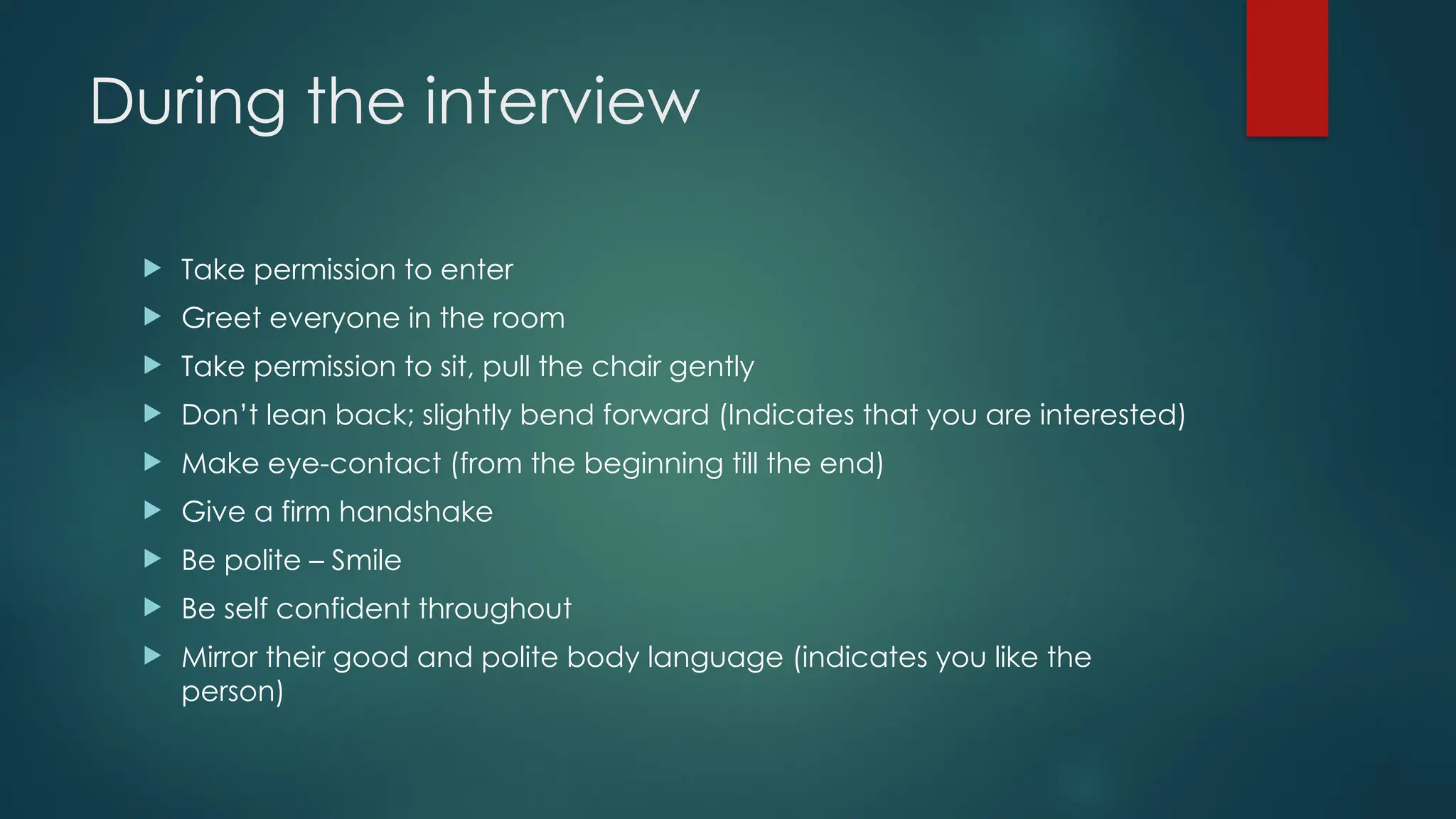 During the interview
 Take permission to enter
 Greet everyone in the room
 Take permission to sit, pull the chair gently
 Don’t lean back; slightly bend forward (Indicates that you are interested)
 Make eye-contact (from the beginning till the end)
 Give a firm handshake
 Be polite – Smile
 Be self confident throughout
 Mirror their good and polite body language (indicates you like the
person)
 