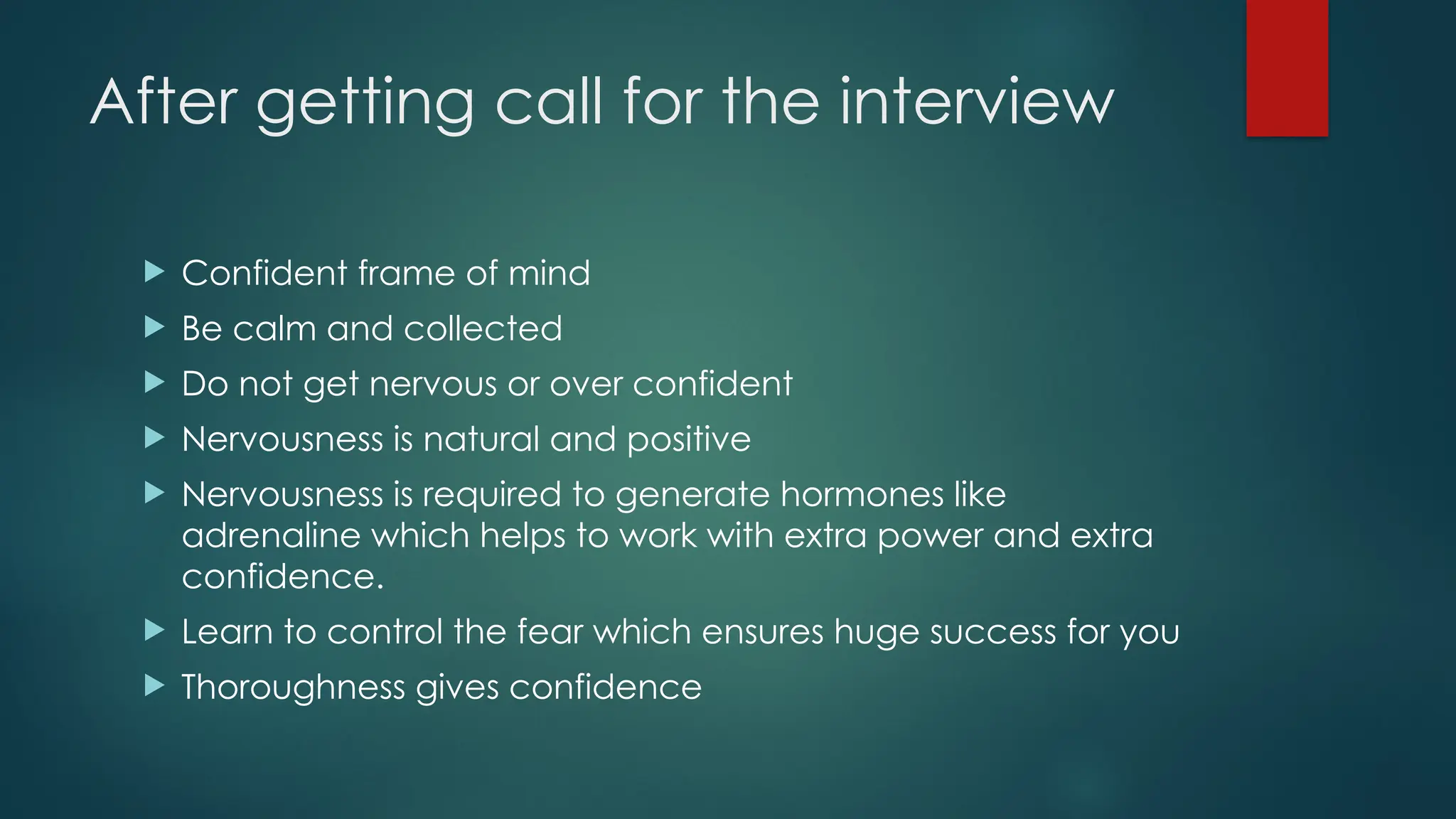 After getting call for the interview
 Confident frame of mind
 Be calm and collected
 Do not get nervous or over confident
 Nervousness is natural and positive
 Nervousness is required to generate hormones like
adrenaline which helps to work with extra power and extra
confidence.
 Learn to control the fear which ensures huge success for you
 Thoroughness gives confidence
 