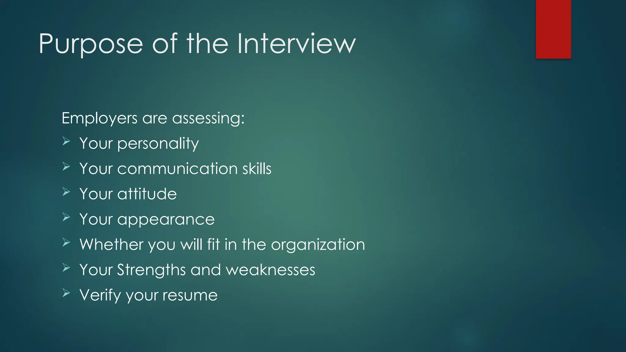 Purpose of the Interview
Employers are assessing:
 Your personality
 Your communication skills
 Your attitude
 Your appearance
 Whether you will fit in the organization
 Your Strengths and weaknesses
 Verify your resume
 