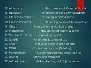 15. Aldis Lamp -For attention & Communication
16. Telegraph -For engine order communication
17. Clear View Screen -For seeing in cold & snow
18. Course Recorder -Recording course of the ship at sea
19. Charts -For plotting the position of ship
20. Publication -Nav Details of places & areas
21.Weather Facsimile - Weather report
22. GMDSS -For distress & safety at sea
23. SART -For rescue purpose (Ship nearby)
24. EPIRB -For rescue purpose (Satellite)
25. Parallel Ruler -Measuring bearings, drawing lines
26. Divider -Measuring distances
27. Azimuth Mirror -Taking bearings of objects at sea
 