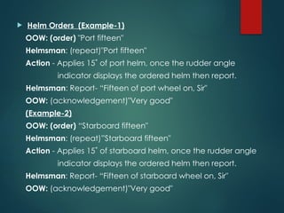  Helm Orders (Example-1)
OOW: (order) "Port fifteen"
Helmsman: (repeat)"Port fifteen"
Action - Applies 15˚ of port helm, once the rudder angle
indicator displays the ordered helm then report.
Helmsman: Report- “Fifteen of port wheel on, Sir"
OOW: (acknowledgement)"Very good"
(Example-2)
OOW: (order) “Starboard fifteen"
Helmsman: (repeat)”Starboard fifteen"
Action - Applies 15˚ of starboard helm, once the rudder angle
indicator displays the ordered helm then report.
Helmsman: Report- “Fifteen of starboard wheel on, Sir"
OOW: (acknowledgement)"Very good"
 