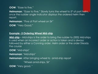 OOW: “Ease to five,”
Helmsman: “Ease to Five,” Slowly turns the wheel to 5° of port helm,
once the rudder angle indicator displays the ordered helm then
report.
Helmsman: “Five of Port wheel on Sir”
OOW: “Very Good,”
Example -3 Ordering Wheel Mid-ship
Mid-ship – Mid-ships is the order to bring the rudder to (000) Mid-ships
is used when an incorrect order or action is taken and is always
followed by either a Conning order, Helm order or the order Steady
the course
OOW: "Mid-ships"
Helmsman: "Mid-ships"
Helmsman: After bringing wheel to amid-ship report
"Wheel amid-ships, Sir"
OOW: "Very good, "
 