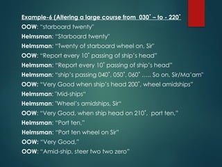 Example-6 (Altering a large course from 030˚ – to - 220˚
OOW: “starboard twenty"
Helmsman: “Starboard twenty"
Helmsman: “Twenty of starboard wheel on, Sir"
OOW: “Report every 10˚ passing of ship’s head”
Helmsman: “Report every 10˚ passing of ship’s head”
Helmsman: “ship’s passing 040˚, 050˚, 060˚ ….. So on, Sir/Ma’am"
OOW: “Very Good when ship’s head 200˚, wheel amidships”
Helmsman: "Mid-ships“
Helmsman: "Wheel’s amidships, Sir“
OOW: “Very Good, when ship head on 210˚, port ten,”
Helmsman: “Port ten,”
Helmsman: “Port ten wheel on Sir”
OOW: “Very Good,”
OOW: “Amid-ship, steer two two zero”
 
