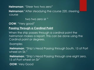 Helmsman: “Steer two two zero”
Helmsman:”After steadying the course 220, steering
course
two two zero sir ”
OOW: “Very good”
Passing Through a Cardinal Point
When the ship passes through a cardinal point the
helmsman makes a report. This can be done using the
Cardinal point or degrees.
Examples
Helmsman: “Ship’s Head Passing through South, 15 of Port
wheel on Sir,”
Helmsman: “Ship’s Head Passing through one eight zero,
15 of Port wheel on Sir”
OOW: Very Good
 