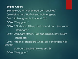 Engine Orders
Example OOW: "Half ahead both engines"
QM/Helmsman: "Half ahead both engines.
QM: “Both engines half ahead, Sir“
OOW: "Very good“
OOW: " Starboard fifteen, Half ahead port, slow astern
starboard, "
QM: " Starboard fifteen, Half ahead port, slow astern
starboard, "
QM: " Fifteen of starboard wheel on, Port engine half
ahead,
starboard engine slow astern, Sir"
OOW: "Very good"
 