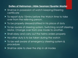 Duties of Helmsman /Able Seaman/Quarter Master
 Shall be in possession of watch keeping/Steering
certificate
 To report duty 10mins before the Watch time to take
over from the relieving person.
 To be properly dressed/attired in his place of duty
 To be aware of steering system, Switching on/off steering
Motor, Change over from one mode to another.
 Shall obey and carry out the helms orders properly
 No other duty is to be taken during the watch
 To be well aware of emergency steering system &
procedure
 Shall be able to steer the ship in all modes
 