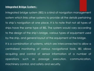Integrated Bridge System :
Integrated bridge system (IBS) is a kind of navigation management
system which links other systems to provide all the details pertaining
to ship’s navigation at one place. It is to note that not all types of
ships have the same type of IBS. The system would vary according
to the design of the ship’s bridge, various types of equipment used
by the ship, and general layout of the equipment of the bridge.
It is a combination of systems, which are interconnected to allow a
centralized monitoring of various navigational tools. IBS allows
acquiring and control of sensor information of a number of
operations such as passage execution, communication,
machinery control, and safety and security.
 