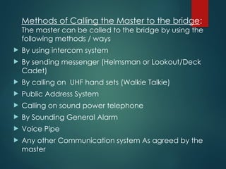 Methods of Calling the Master to the bridge:
The master can be called to the bridge by using the
following methods / ways
 By using intercom system
 By sending messenger (Helmsman or Lookout/Deck
Cadet)
 By calling on UHF hand sets (Walkie Talkie)
 Public Address System
 Calling on sound power telephone
 By Sounding General Alarm
 Voice Pipe
 Any other Communication system As agreed by the
master
 