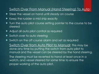 Switch Over From Manual (Hand Steering) To Auto:
 Steer the vessel on hand until steady on course
 Keep the rudder a mid ship exactly
 Turn the auto pilot course setting pointer to the course to be
steered
 Adjust all auto pilot control as required
 Switch over to auto steering
 Switch on the off course alarm and set as required
Switch Over from Auto Pilot to Manual: This may be
done any time by putting the switch from auto pilot to
manual and the vessel can be steered by the hand steering.
The steering must be reverted to hand at least once in a
watch, and vessel steered for some time to ensure the
proper working of the auto pilot.
 