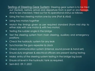 Testing of Steering Gear System: Steering gear system is to be tried
out (tested), before arrival and departure from a port or anchorage.
And to be checked / tried out for its operational status as follows:
 Using the two steering motors one by one (Port & stbd)
 Using two motors together
 Match the timings given as per required standard (from mid ship to
either side with one motor & with two motor)
 Testing the rudder angle in the bridge
 Test the steering system from main steering, auxiliary and emergency
positions
 Check the hydraulic system for any leak
 Synchronize the gyro repeater & clock
 Check communication system (internal, sound power & hand set)
 Ensure duty engineer & electrical officers are present during testing
 Make entry of the steering system testing in the bridge log book
 Ensure oil level in the hydraulic tank as required.
 Sem-III-D 09.11.2021
 