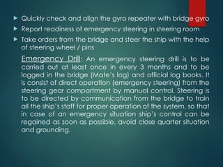  Quickly check and align the gyro repeater with bridge gyro
 Report readiness of emergency steering in steering room
 Take orders from the bridge and steer the ship with the help
of steering wheel / pins
Emergency Drill: An emergency steering drill is to be
carried out at least once in every 3 months and to be
logged in the bridge (Mate’s log) and official log books. It
is consist of direct operation (emergency steering) from the
steering gear compartment by manual control. Steering is
to be directed by communication from the bridge to train
all the ship’s staff for proper operation of the system, so that
in case of an emergency situation ship’s control can be
regained as soon as possible, avoid close quarter situation
and grounding.
 