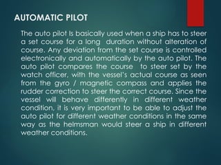 AUTOMATIC PILOT
The auto pilot Is basically used when a ship has to steer
a set course for a long duration without alteration of
course. Any deviation from the set course is controlled
electronically and automatically by the auto pilot. The
auto pilot compares the course to steer set by the
watch officer, with the vessel’s actual course as seen
from the gyro / magnetic compass and applies the
rudder correction to steer the correct course. Since the
vessel will behave differently in different weather
condition, it is very important to be able to adjust the
auto pilot for different weather conditions in the same
way as the helmsman would steer a ship in different
weather conditions.
 