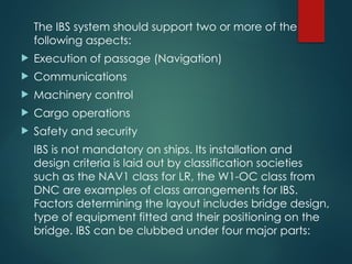The IBS system should support two or more of the
following aspects:
 Execution of passage (Navigation)
 Communications
 Machinery control
 Cargo operations
 Safety and security
IBS is not mandatory on ships. Its installation and
design criteria is laid out by classification societies
such as the NAV1 class for LR, the W1-OC class from
DNC are examples of class arrangements for IBS.
Factors determining the layout includes bridge design,
type of equipment fitted and their positioning on the
bridge. IBS can be clubbed under four major parts:
 