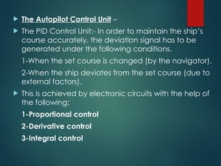  The Autopilot Control Unit –
 The PID Control Unit:- In order to maintain the ship’s
course accurately, the deviation signal has to be
generated under the following conditions.
1-When the set course is changed (by the navigator).
2-When the ship deviates from the set course (due to
external factors).
 This is achieved by electronic circuits with the help of
the following:
1-Proportional control
2-Derivative control
3-Integral control
 