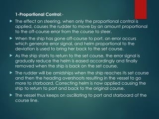 1-Proportional Control:-
 The effect on steering, when only the proportional control is
applied, causes the rudder to move by an amount proportional
to the off-course error from the course to steer.
 When the ship has gone off-course to port, an error occurs
which generate error signal, and helm proportional to the
deviation is used to bring her back to the set course.
 As the ship starts to return to the set course, the error signal is
gradually reduce the helm is eased accordingly and finally
removed when the ship is back on the set course.
 The rudder will be amidships when the ship reaches its set course
and then the heading overshoots resulting in the vessel to go
more to starboard. Correcting helm is now applied causing the
ship to return to port and back to the original course.
 The vessel thus keeps on oscillating to port and starboard of the
course line.
 