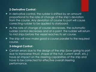 2-Derivative Control:-
 In derivative control, the rudder is shifted by an amount
proportional to the rate of change of the ship’s deviation
from the course. Any deviation of course to port will cause
correcting rudder to be applied to starboard.
 As the rate of change of course decreases, the automatic
rudder control decreases and at a point the rudder will return
to mid ships before the vessel reaches its set course.
 The ship will now make good a course parallel to the required
course.
3-Integral Control:-
 Certain errors due to the design of the ship (bow going to port
due to transverse thrust, shape of the hull, current draft, etc.)
have an impact on the steering capabilities of the ship and
have to be corrected for effective overall steering
performance.
 