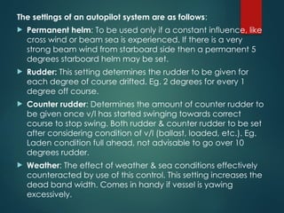 The settings of an autopilot system are as follows:
 Permanent helm: To be used only if a constant influence, like
cross wind or beam sea is experienced. If there is a very
strong beam wind from starboard side then a permanent 5
degrees starboard helm may be set.
 Rudder: This setting determines the rudder to be given for
each degree of course drifted. Eg. 2 degrees for every 1
degree off course.
 Counter rudder: Determines the amount of counter rudder to
be given once v/l has started swinging towards correct
course to stop swing. Both rudder & counter rudder to be set
after considering condition of v/l (ballast, loaded, etc.). Eg.
Laden condition full ahead, not advisable to go over 10
degrees rudder.
 Weather: The effect of weather & sea conditions effectively
counteracted by use of this control. This setting increases the
dead band width. Comes in handy if vessel is yawing
excessively.
 