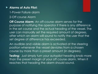 Alarms of Auto Pilot:
1-Power Failure alarm
2-Off course Alarm
Off Course Alarm: An off-course alarm serves for the
purpose of notifying the operator if there is any difference
in the set course and the actual heading of the vessel. The
user can manually set the required amount of degrees,
after which an alarm will sound to notify the user that the
set degree of difference has exceeded.
An audible and visible alarm is activated at the steering
position whenever the vessel deviates from a chosen
course by more than a preset amount (in degrees).
Testing: Just simply turn your autopilot heading knob more
than the preset margin of your off course alarm. When it
reaches that heading the alarm should sound.
 