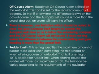 Off Course Alarm: Usually an Off Course Alarm is fitted on
the Autopilot. This can be set for the required amount of
degrees. So that if at anytime the difference between the
actual course and the Autopilot set course is more than the
preset degrees, an alarm will warn the officer.
 There is however, one limitation which should be noted. In
case, the gyro compass itself begins to wander the
Autopilot well steer so as to follow the wandering compass
and the Off Course Alarm will not sound. It does not ring
unless the difference between the course setting and gyro
heading is more than the preset limit.
 Rudder Limit:- This setting specifies the maximum amount of
rudder to be used when correcting the ship’s head or
when altering course on autopilot. That is, if a setting of
10O
is applied for rudder limit, when altering course the
rudder will move to a maximum of 10O
. This limit can be
varied according to the requirements of the navigator.
 