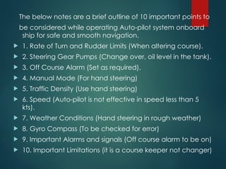 The below notes are a brief outline of 10 important points to
be considered while operating Auto-pilot system onboard
ship for safe and smooth navigation.
 1. Rate of Turn and Rudder Limits (When altering course).
 2. Steering Gear Pumps (Change over, oil level in the tank).
 3. Off Course Alarm (Set as required).
 4. Manual Mode (For hand steering)
 5. Traffic Density (Use hand steering)
 6. Speed (Auto-pilot is not effective in speed less than 5
kts).
 7. Weather Conditions (Hand steering in rough weather)
 8. Gyro Compass (To be checked for error)
 9. Important Alarms and signals (Off course alarm to be on)
 10. Important Limitations (it is a course keeper not changer)
 