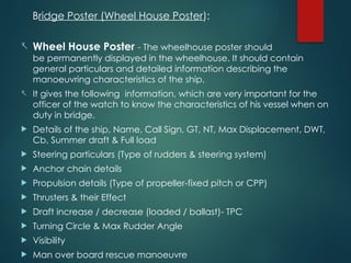 Bridge Poster (Wheel House Poster):
- Wheel House Poster - The wheelhouse poster should
be permanently displayed in the wheelhouse. It should contain
general particulars and detailed information describing the
manoeuvring characteristics of the ship,
- It gives the following information, which are very important for the
officer of the watch to know the characteristics of his vessel when on
duty in bridge.
 Details of the ship, Name, Call Sign, GT, NT, Max Displacement, DWT,
Cb, Summer draft & Full load
 Steering particulars (Type of rudders & steering system)
 Anchor chain details
 Propulsion details (Type of propeller-fixed pitch or CPP)
 Thrusters & their Effect
 Draft increase / decrease (loaded / ballast)- TPC
 Turning Circle & Max Rudder Angle
 Visibility
 Man over board rescue manoeuvre
 