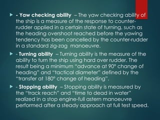 - Yaw checking ability – The yaw checking ability of
the ship is a measure of the response to counter-
rudder applied in a certain state of turning, such as
the heading overshoot reached before the yawing
tendency has been cancelled by the counter-rudder
in a standard zig-zag manoeuvre.
 - Turning ability – Turning ability is the measure of the
ability to turn the ship using hard over rudder. The
result being a minimum “advance at 90° change of
heading” and “tactical diameter” defined by the
“transfer at 180° change of heading”.
 - Stopping ability – Stopping ability is measured by
the “track reach” and “time to dead in water”
realized in a stop engine-full astern manoeuvre
performed after a steady approach at full test speed.
 
