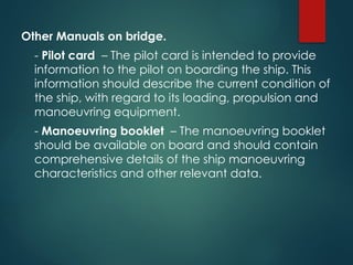 Other Manuals on bridge.
- Pilot card – The pilot card is intended to provide
information to the pilot on boarding the ship. This
information should describe the current condition of
the ship, with regard to its loading, propulsion and
manoeuvring equipment.
- Manoeuvring booklet – The manoeuvring booklet
should be available on board and should contain
comprehensive details of the ship manoeuvring
characteristics and other relevant data.
 