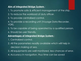 Aim of Integrated Bridge System :
1. To promote safe & efficient management of the ship.
2. To reduce the workload of duty officer.
3. To provide centralised control.
4. To provide a recording unit (Voyage Data Recorder,
VDR).
5. To be capable of being operated by a qualified person.
6. Should be user friendly.
Advantages of Integrated Bridge System :
1. Centralized control.
2. All the parameters readily available which will help in
decision making at sea.
3. All equipments are well monitored, less chances of error.
4. Accuracy in navigation, thus time can be saved
 