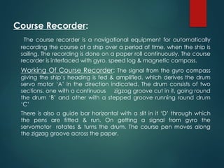 Course Recorder:
The course recorder is a navigational equipment for automatically
recording the course of a ship over a period of time, when the ship is
sailing. The recording is done on a paper roll continuously. The course
recorder is interfaced with gyro, speed log & magnetic compass.
Working Of Course Recorder: The signal from the gyro compass
giving the ship’s heading is fed & amplified, which derives the drum
servo motor ‘A’ in the direction indicated. The drum consists of two
sections, one with a continuous zigzag groove cut in it, going round
the drum ‘B’ and other with a stepped groove running round drum
‘C’
There is also a guide bar horizontal with a slit in it ‘D’ through which
the pens are fitted & run. On getting a signal from gyro the
servomotor rotates & turns the drum. The course pen moves along
the zigzag groove across the paper.
 