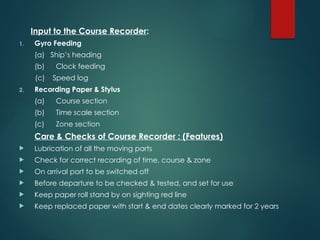 Input to the Course Recorder:
1. Gyro Feeding
(a) Ship’s heading
(b) Clock feeding
(c) Speed log
2. Recording Paper & Stylus
(a) Course section
(b) Time scale section
(c) Zone section
Care & Checks of Course Recorder : (Features)
 Lubrication of all the moving parts
 Check for correct recording of time, course & zone
 On arrival port to be switched off
 Before departure to be checked & tested, and set for use
 Keep paper roll stand by on sighting red line
 Keep replaced paper with start & end dates clearly marked for 2 years
 