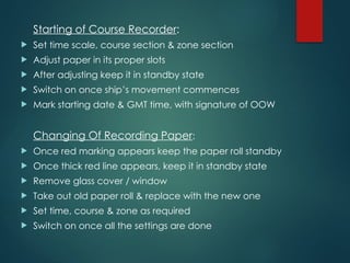 Starting of Course Recorder:
 Set time scale, course section & zone section
 Adjust paper in its proper slots
 After adjusting keep it in standby state
 Switch on once ship’s movement commences
 Mark starting date & GMT time, with signature of OOW
Changing Of Recording Paper:
 Once red marking appears keep the paper roll standby
 Once thick red line appears, keep it in standby state
 Remove glass cover / window
 Take out old paper roll & replace with the new one
 Set time, course & zone as required
 Switch on once all the settings are done
 