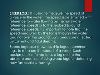 SPEED LOG : It is used to measure the speed of
a vessel in the water. The speed is determined with
reference to water flowing by the hull (water
reference speed) or to the seabed (ground
reference speed). It is important to note that the
speed measured by the log is through the water
and not over the ground. Log speeds are affected
by current and tidal streams.
Speed logs, also known as ship logs or common
logs, to measure the speed of a vessel. Such
equipment is referred to as a log due to the
obsolete practice of using wood logs for detecting
how fast a ship is moving.
 