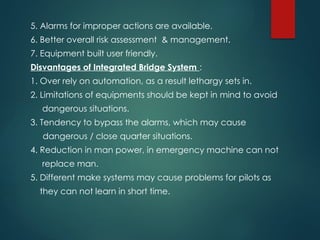 5. Alarms for improper actions are available.
6. Better overall risk assessment & management.
7. Equipment built user friendly.
Disvantages of Integrated Bridge System :
1. Over rely on automation, as a result lethargy sets in.
2. Limitations of equipments should be kept in mind to avoid
dangerous situations.
3. Tendency to bypass the alarms, which may cause
dangerous / close quarter situations.
4. Reduction in man power, in emergency machine can not
replace man.
5. Different make systems may cause problems for pilots as
they can not learn in short time.
 