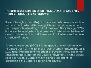 THE DIFFERENCE BETWEEN SPEED THROUGH WATER AND SPEED
THROUGH GROUND IS AS FOLLOWS:
Speed through water (STW): It is the speed of a vessel in relation
to the water in which it is moving. It is measured by instruments
such as paddle wheel logs, pitot tubes, and Doppler logs. STW is
important for navigational purposes as it determines the time of
arrival at a destination and the amount of fuel required to cover
a certain distance.
Speed over ground (SOG): It is the speed of a vessel in relation
to a fixed point on the Earth’s surface, usually measured by GPS.
SOG takes into account the effect of currents, wind, and other
environmental factors on the vessel’s movement. It is the actual
speed at which a vessel is moving and is important for
determining the vessel’s position and course.
 