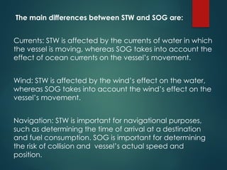 The main differences between STW and SOG are:
Currents: STW is affected by the currents of water in which
the vessel is moving, whereas SOG takes into account the
effect of ocean currents on the vessel’s movement.
Wind: STW is affected by the wind’s effect on the water,
whereas SOG takes into account the wind’s effect on the
vessel’s movement.
Navigation: STW is important for navigational purposes,
such as determining the time of arrival at a destination
and fuel consumption. SOG is important for determining
the risk of collision and vessel’s actual speed and
position.
 