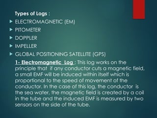 Types of Logs :
 ELECTROMAGNETIC (EM)
 PITOMETER
 DOPPLER
 IMPELLER
 GLOBAL POSITIONING SATELLITE (GPS)
1- Electromagnetic Log : This log works on the
principle that if any conductor cuts a magnetic field,
a small EMF will be induced within itself which is
proportional to the speed of movement of the
conductor. In the case of this log, the conductor is
the sea water, the magnetic field is created by a coil
in the tube and the induced EMF is measured by two
sensors on the side of the tube.
 