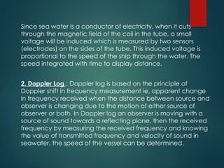 Since sea water is a conductor of electricity, when it cuts
through the magnetic field of the coil in the tube, a small
voltage will be induced which is measured by two sensors
(electrodes) on the sides of the tube. This induced voltage is
proportional to the speed of the ship through the water. The
speed integrated with time to display distance.
2. Doppler Log : Doppler log is based on the principle of
Doppler shift in frequency measurement ie, apparent change
in frequency received when the distance between source and
observer is changing due to the motion of either source of
observer or both. In Doppler log an observer is moving with a
source of sound towards a reflecting plane, then the received
frequency by measuring the received frequency and knowing
the value of transmitted frequency and velocity of sound in
seawater, the speed of the vessel can be determined.
 