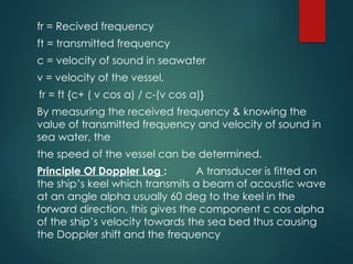 fr = Recived frequency
ft = transmitted frequency
c = velocity of sound in seawater
v = velocity of the vessel,
fr = ft {c+ ( v cos a) / c-(v cos a)}
By measuring the received frequency & knowing the
value of transmitted frequency and velocity of sound in
sea water, the
the speed of the vessel can be determined.
Principle Of Doppler Log : A transducer is fitted on
the ship’s keel which transmits a beam of acoustic wave
at an angle alpha usually 60 deg to the keel in the
forward direction, this gives the component c cos alpha
of the ship’s velocity towards the sea bed thus causing
the Doppler shift and the frequency
 