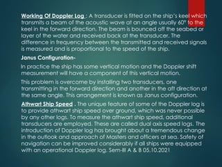 Working Of Doppler Log : A transducer is fitted on the ship’s keel which
transmits a beam of the acoustic wave at an angle usually 60° to the
keel in the forward direction. The beam is bounced off the seabed or
layer of the water and received back at the transducer. The
difference in frequency between the transmitted and received signals
is measured and is proportional to the speed of the ship.
Janus Configuration-
In practice the ship has some vertical motion and the Doppler shift
measurement will have a component of this vertical motion.
This problem is overcome by installing two transducers, one
transmitting in the forward direction and another in the aft direction at
the same angle. This arrangement is known as Janus configuration.
Athwart Ship Speed . The unique feature of some of the Doppler log is
to provide athwart ship speed over ground, which was never possible
by any other logs. To measure the athwart ship speed, additional
transducers are employed. These are called dual axis speed logs. The
introduction of Doppler log has brought about a tremendous change
in the outlook and approach of Masters and officers at sea. Safety of
navigation can be improved considerably if all ships were equipped
with an operational Doppler log. Sem-III A & B 05.10.2021
 