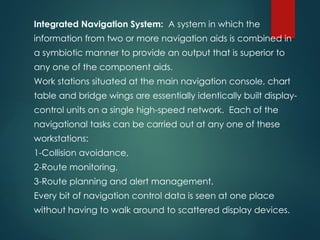 Integrated Navigation System: A system in which the
information from two or more navigation aids is combined in
a symbiotic manner to provide an output that is superior to
any one of the component aids.
Work stations situated at the main navigation console, chart
table and bridge wings are essentially identically built display-
control units on a single high-speed network. Each of the
navigational tasks can be carried out at any one of these
workstations:
1-Collision avoidance,
2-Route monitoring,
3-Route planning and alert management.
Every bit of navigation control data is seen at one place
without having to walk around to scattered display devices.
 
