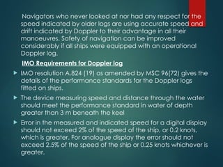 Navigators who never looked at nor had any respect for the
speed indicated by older logs are using accurate speed and
drift indicated by Doppler to their advantage in all their
manoeuvres. Safety of navigation can be improved
considerably if all ships were equipped with an operational
Doppler log.
IMO Requirements for Doppler log
 IMO resolution A.824 (19) as amended by MSC 96(72) gives the
details of the performance standards for the Doppler logs
fitted on ships.
 The device measuring speed and distance through the water
should meet the performance standard in water of depth
greater than 3 m beneath the keel
 Error in the measured and indicated speed for a digital display
should not exceed 2% of the speed of the ship, or 0.2 knots,
which is greater. For analogue display the error should not
exceed 2.5% of the speed of the ship or 0.25 knots whichever is
greater.
 