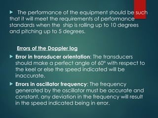  The performance of the equipment should be such
that it will meet the requirements of performance
standards when the ship is rolling up to 10 degrees
and pitching up to 5 degrees.
Errors of the Doppler log
 Error in transducer orientation: The transducers
should make a perfect angle of 60° with respect to
the keel or else the speed indicated will be
inaccurate.
 Errors in oscillator frequency: The frequency
generated by the oscillator must be accurate and
constant, any deviation in the frequency will result
in the speed indicated being in error.
 