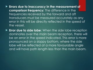  Errors due to inaccuracy in the measurement of
comparison frequency: The difference in the
frequencies received by the forward and aft
transducers must be measured accurately as any
error in this will be directly reflected in the speed of
the vessel.
 Error due to side lobe: When the side lobe reception
dominates over the main beam reception, there will
be an error in the speed indicated. This error is more
pronounced on a sloppy bottom, where the side
lobe will be reflected at a more favourable angle
and will have path length less than the main beam.
 
