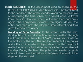 ECHO SOUNDER: Is the equipment used to measure the
UNDER KEEL CLEARENCE( depth from ship’s bottom( Keel)
to the sea bed) The echo sounder works on the principle
of measuring the time taken by a sound wave to travel
from the ship’s bottom (keel) to the sea bed and back
again. The equipment transmits the signal, detect the
echo and measures the elapsed time interval and thus
gives the depth of water.
Working of Echo Sounder: In the water under the ship,
short pulses of sound vibration are transmitted through
the transmitter at the rate of 5-600 pulses per minute to
the bottom of the sea. The sea bed reflects those pulses
and after a time which depends up on the depth of
water the echo pulse is received back by the receiver at
the ship. During this time, the pulse has travelled a path
equal to two time the distance between the keel of the
ship and the sea bed.
 