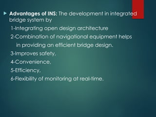  Advantages of INS: The development in integrated
bridge system by
1-Integrating open design architecture
2-Combination of navigational equipment helps
in providing an efficient bridge design.
3-Improves safety,
4-Convenience,
5-Efficiency,
6-Flexibility of monitoring at real-time.
 