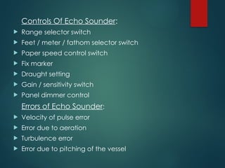 Controls Of Echo Sounder:
 Range selector switch
 Feet / meter / fathom selector switch
 Paper speed control switch
 Fix marker
 Draught setting
 Gain / sensitivity switch
 Panel dimmer control
Errors of Echo Sounder:
 Velocity of pulse error
 Error due to aeration
 Turbulence error
 Error due to pitching of the vessel
 